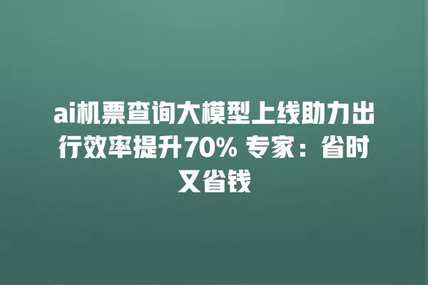 ai 机票查询大模型上线助力出行效率提升 70% 专家:省时又省钱 一