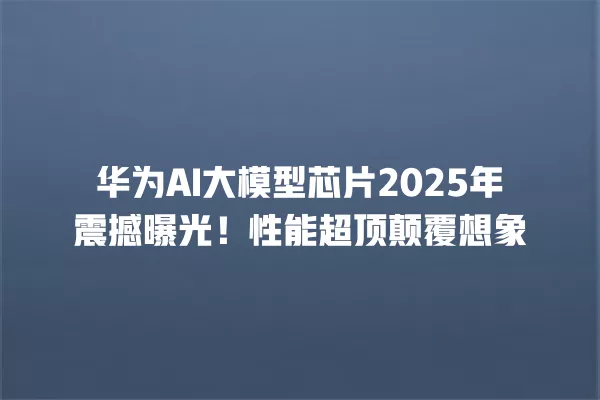 华为 AI 大模型芯片 2025 年震撼曝光!性能超顶颠覆想象 一
