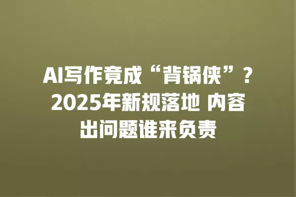 AI 写作竟成“背锅侠”?2025 年新规落地 内容出问题谁来负责 一