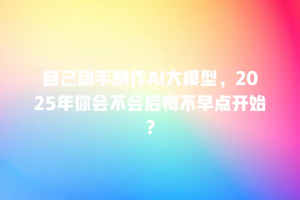 自己动手制作 AI 大模型,2025 年你会不会后悔不早点开始?一