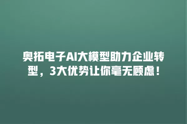 奥拓电子 AI 大模型助力企业转型,3 大优势让你毫无顾虑!一