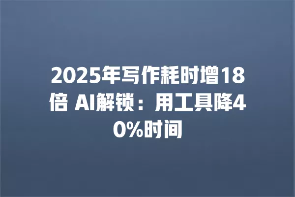2025 年写作耗时增 18 倍 AI 解锁:用工具降 40% 时间 一