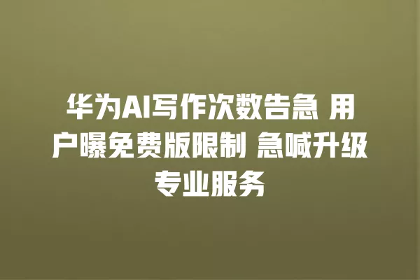 华为 AI 写作次数告急 用户曝免费版限制 急喊升级专业服务 一