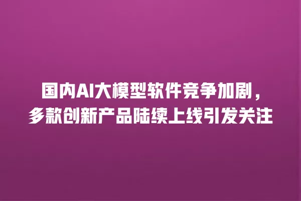 国内 AI 大模型软件竞争加剧，多款创新产品陆续上线引发关注 一