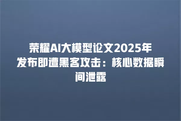 荣耀 AI 大模型论文 2025 年发布即遭黑客攻击:核心数据瞬间泄露 一