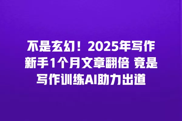 不是玄幻!2025 年写作新手 1 个月文章翻倍 竟是写作训练 AI 助力出道 一
