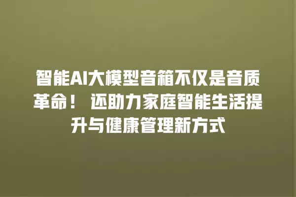 智能 AI 大模型音箱不仅是音质革命!还助力家庭智能生活提升与健康管理新方式 一
