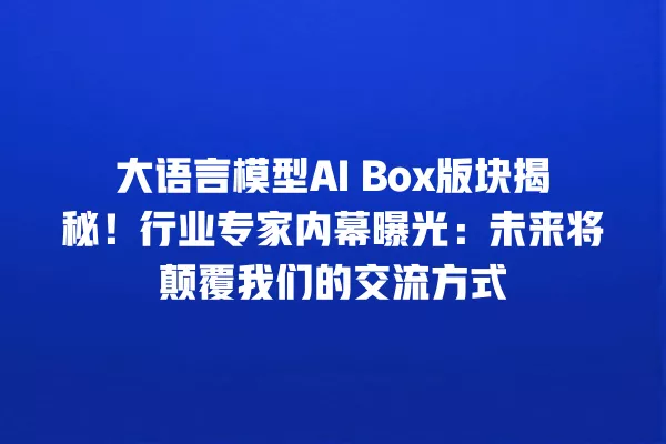 大语言模型 AI Box 版块揭秘!行业专家内幕曝光:未来将颠覆我们的交流方式 一
