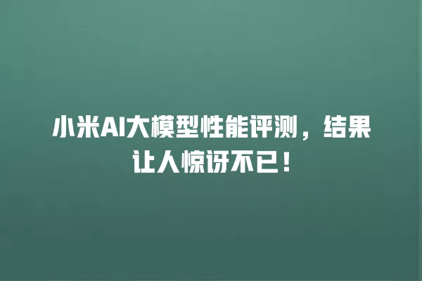 小米 AI 大模型性能评测,结果让人惊讶不已!一