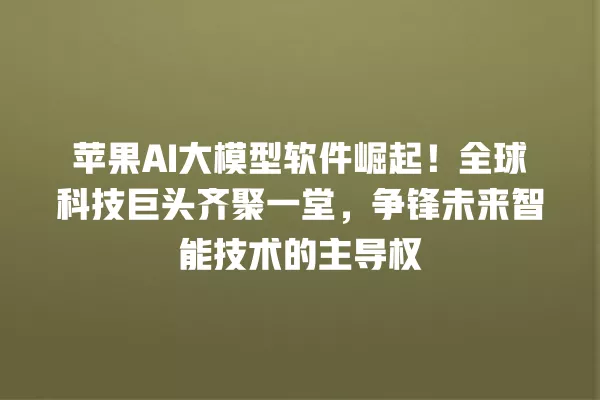 苹果 AI 大模型软件崛起!全球科技巨头齐聚一堂,争锋未来智能技术的主导权 一