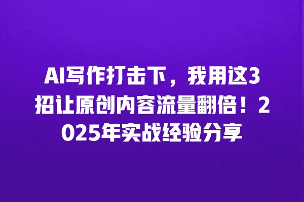 AI 写作打击下,我用这 3 招让原创内容流量翻倍!2025 年实战经验分享 一