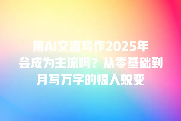 用 AI 交流写作 2025 年会成为主流吗?从零基础到月写万字的惊人蜕变 一