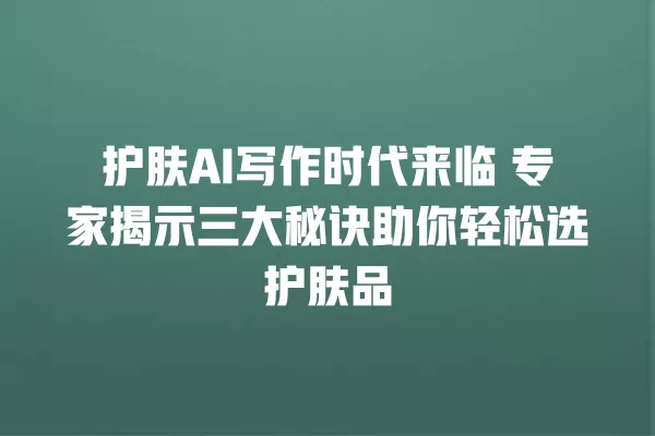护肤 AI 写作时代来临 专家揭示三大秘诀助你轻松选护肤品 一