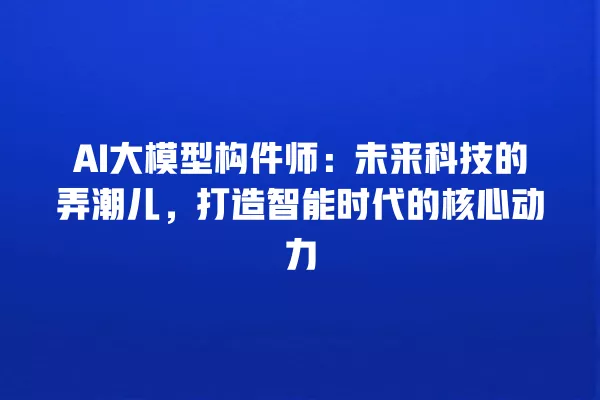 AI 大模型构件师:未来科技的弄潮儿,打造智能时代的核心动力 一