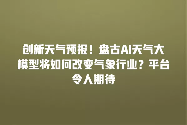创新天气预报!盘古 AI 天气大模型将如何改变气象行业?平台令人期待 一