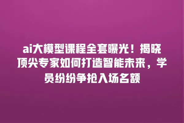 ai 大模型课程全套曝光!揭晓顶尖专家如何打造智能未来,学员纷纷争抢入场名额 一