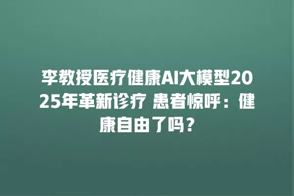 李教授医疗健康 AI 大模型 2025 年革新诊疗 患者惊呼:健康自由了吗?一