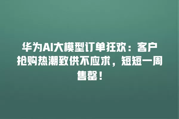 华为 AI 大模型订单狂欢:客户抢购热潮致供不应求,短短一周售罄!一