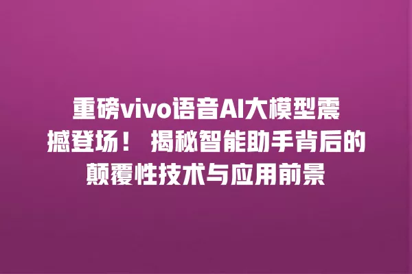 重磅 vivo 语音 AI 大模型震撼登场!揭秘智能助手背后的颠覆性技术与应用前景 一