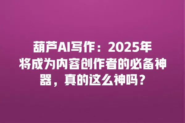 葫芦 AI 写作:2025 年将成为内容创作者的必备神器,真的这么神吗?一