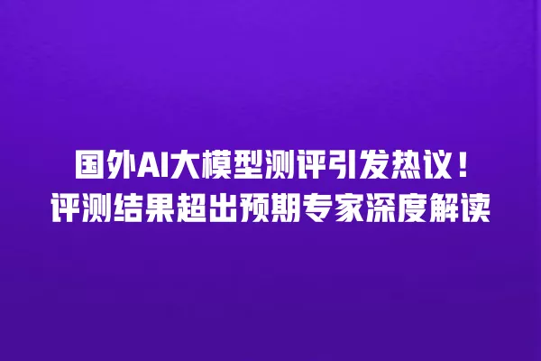 国外 AI 大模型测评引发热议!评测结果超出预期专家深度解读 一