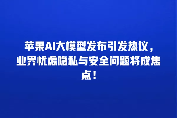 苹果 AI 大模型发布引发热议,业界忧虑隐私与安全问题将成焦点!一