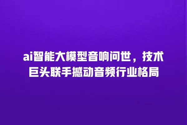 ai 智能大模型音响问世,技术巨头联手撼动音频行业格局 一