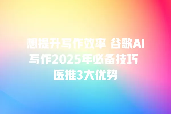 想提升写作效率 谷歌 AI 写作 2025 年必备技巧 医推 3 大优势 一