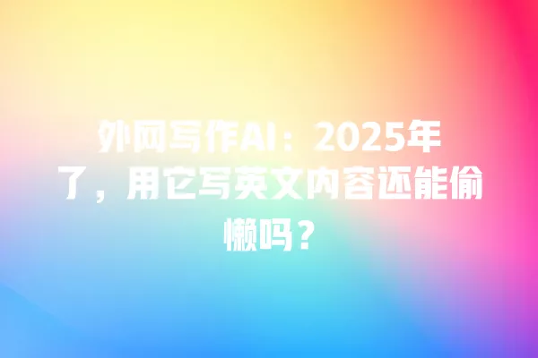外网写作 AI:2025 年了,用它写英文内容还能偷懒吗?一