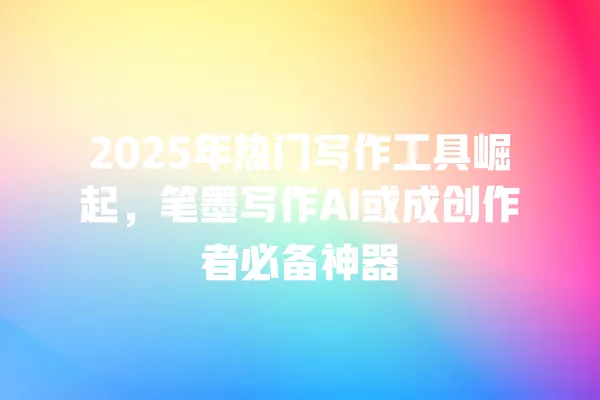 2025 年热门写作工具崛起,笔墨写作 AI 或成创作者必备神器 一
