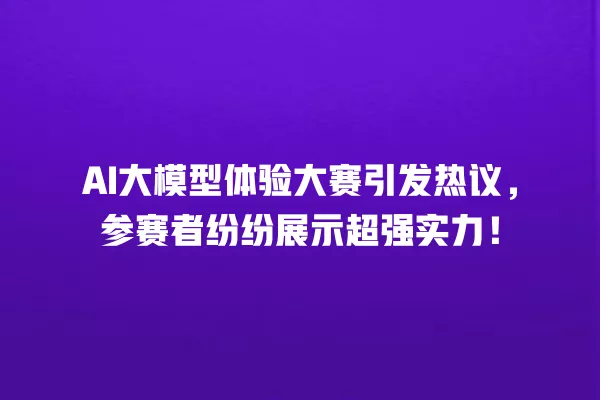 AI 大模型体验大赛引发热议,参赛者纷纷展示超强实力!一