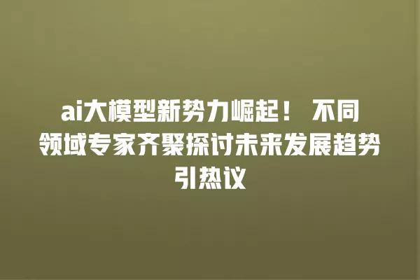 ai 大模型新势力崛起!不同领域专家齐聚探讨未来发展趋势引热议 一
