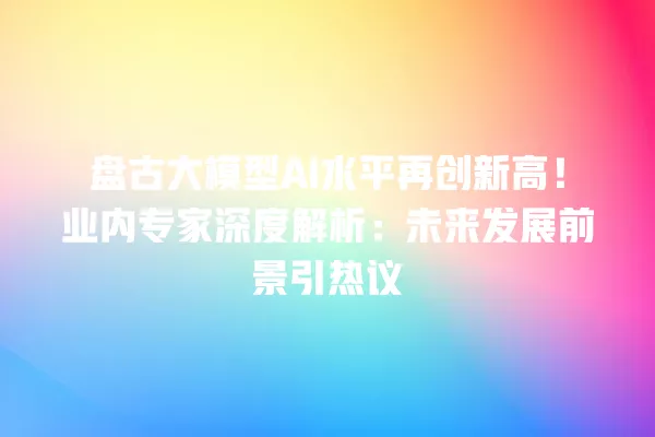盘古大模型 AI 水平再创新高!业内专家深度解析:未来发展前景引热议 一