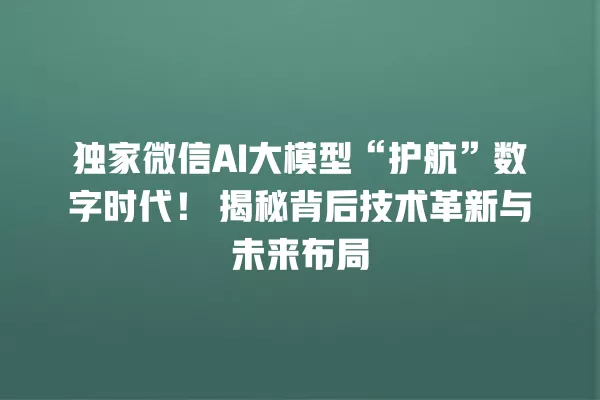 独家微信 AI 大模型“护航”数字时代！揭秘背后技术革新与未来布局 一
