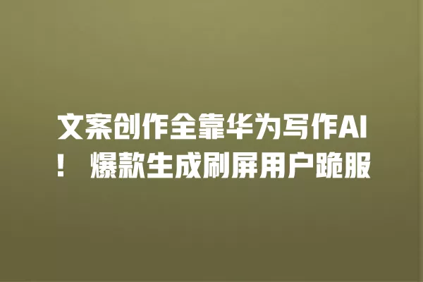 文案创作全靠华为写作 AI!爆款生成刷屏用户跪服 一
