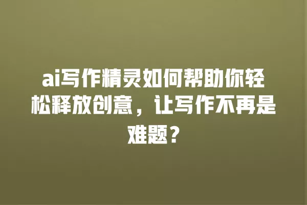 ai 写作精灵如何帮助你轻松释放创意,让写作不再是难题?一