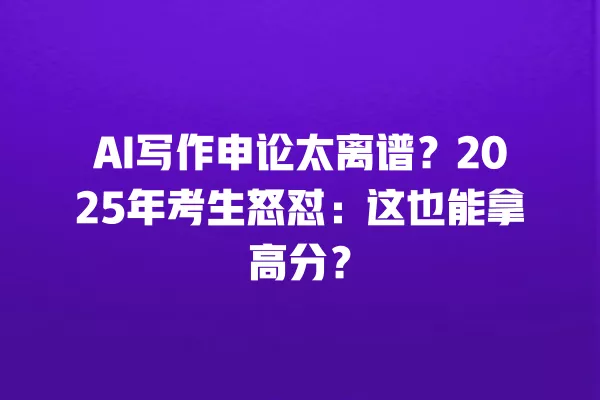 AI 写作申论太离谱?2025 年考生怒怼:这也能拿高分?一