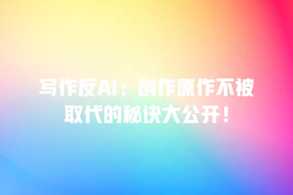 写作反 AI:创作原作不被取代的秘诀大公开!一