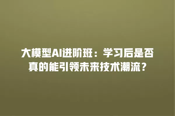 大模型 AI 进阶班:学习后是否真的能引领未来技术潮流?一
