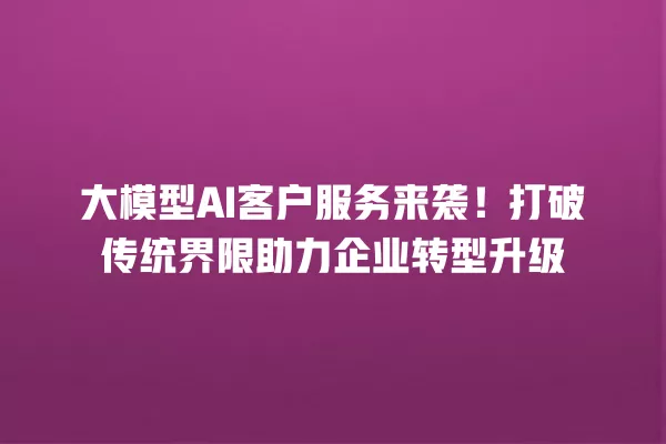 大模型 AI 客户服务来袭!打破传统界限助力企业转型升级 一