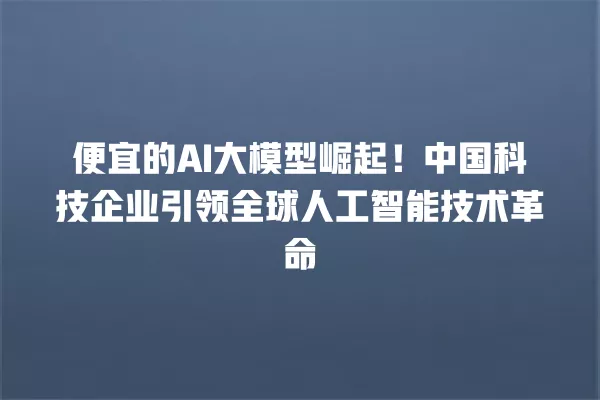 便宜的 AI 大模型崛起!中国科技企业引领全球人工智能技术革命 一