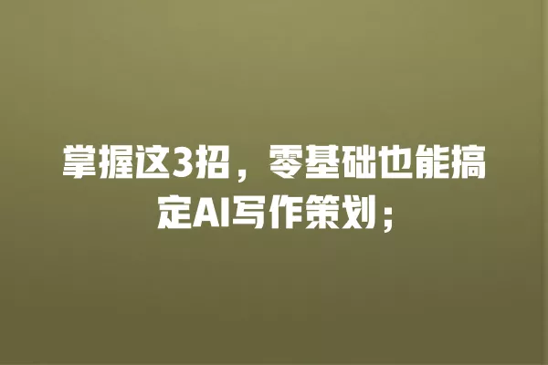 掌握这 3 招,零基础也能搞定 AI 写作策划;一