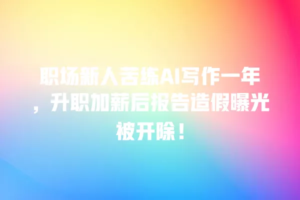 职场新人苦练 AI 写作一年,升职加薪后报告造假曝光被开除!一