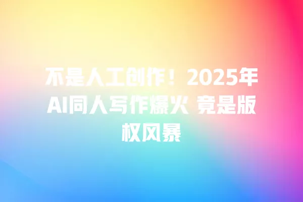 不是人工创作!2025 年 AI 同人写作爆火 竟是版权风暴 一