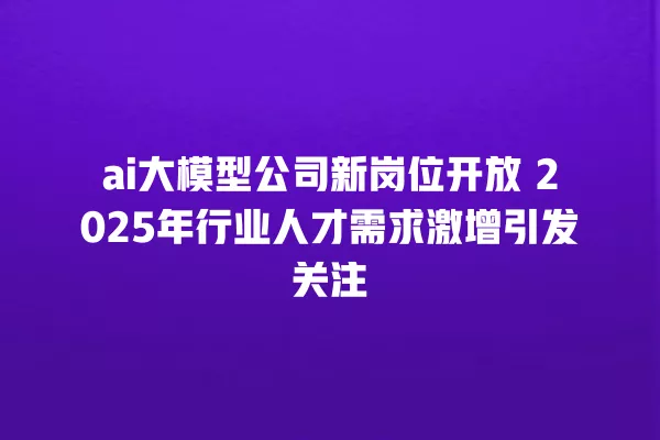 ai 大模型公司新岗位开放 2025 年行业人才需求激增引发关注 一
