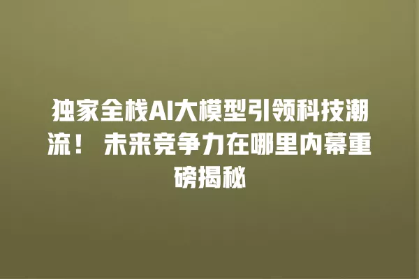 独家全栈 AI 大模型引领科技潮流!未来竞争力在哪里内幕重磅揭秘 一