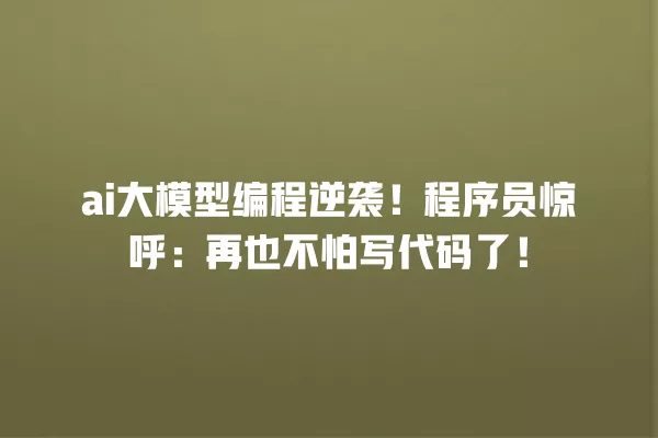 ai 大模型编程逆袭!程序员惊呼:再也不怕写代码了!一