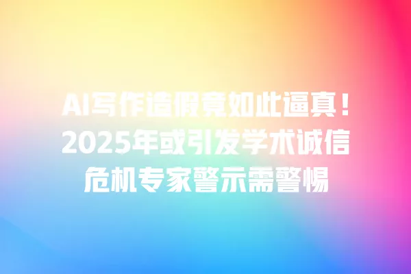 AI 写作造假竟如此逼真!2025 年或引发学术诚信危机专家警示需警惕 一
