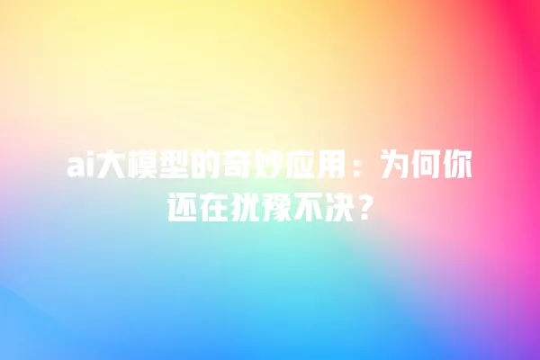 ai 大模型的奇妙应用：为何你还在犹豫不决？一