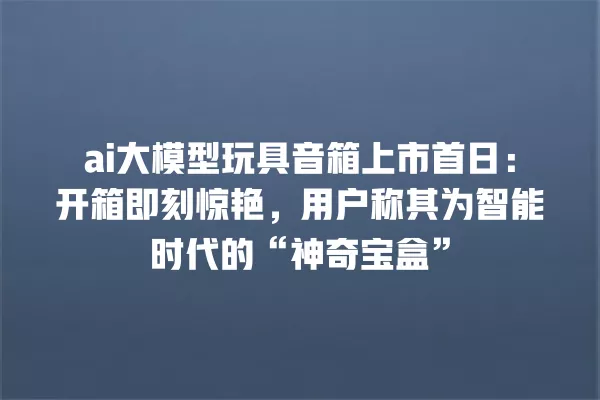 ai 大模型玩具音箱上市首日:开箱即刻惊艳,用户称其为智能时代的“神奇宝盒”一
